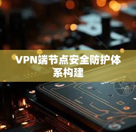 VPN端节点安全防护体系构建 VPN端节点安全防护体系构建