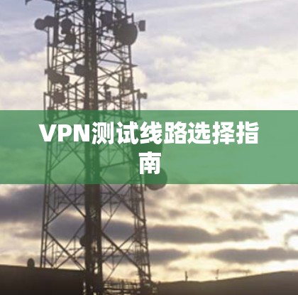 VPN测试线路选择指南 VPN测试线路选择指南