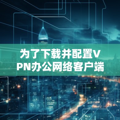 为了下载并配置VPN办公网络客户端,请按照以下步骤操作 为了下载并配置VPN办公网络客户端,请按照以下步骤操作