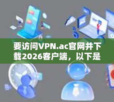 要访问VPN.ac官网并下载2026客户端,以下是详细的步骤指南 要访问VPN.ac官网并下载2026客户端,以下是详细的步骤指南