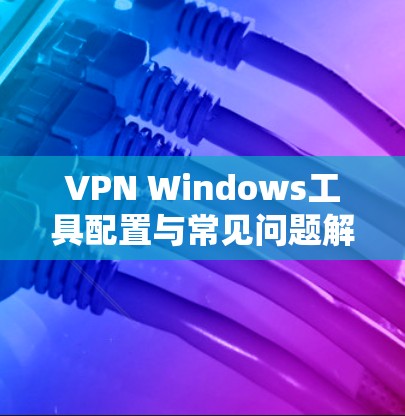 VPN Windows工具配置与常见问题解决指南 VPN Windows工具配置与常见问题解决指南