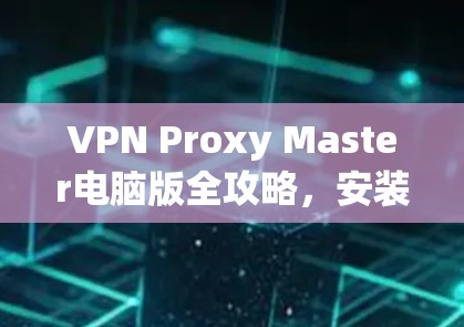 VPN Proxy Master电脑版全攻略，安装与使用指南