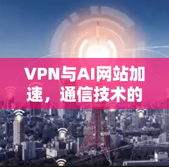 VPN与AI网站加速，通信技术的新一代突破