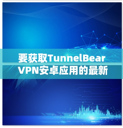 要获取TunnelBear VPN安卓应用的最新版本，可以按照以下步骤操作