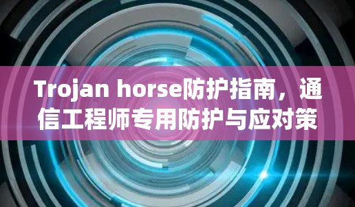 Trojan horse防护指南，通信工程师专用防护与应对策略