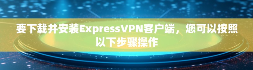 要下载并安装ExpressVPN客户端，您可以按照以下步骤操作