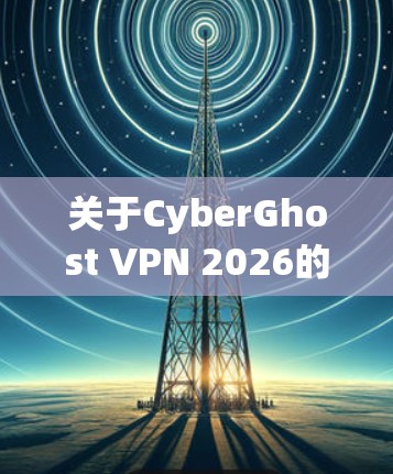 关于CyberGhost VPN 2026的最新版本，以下是一些关键信息和更新内容