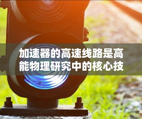 加速器的高速线路是高能物理研究中的核心技术，涉及复杂的电磁设计和材料科学。以下是对加速器高速线路的详细分析和总结