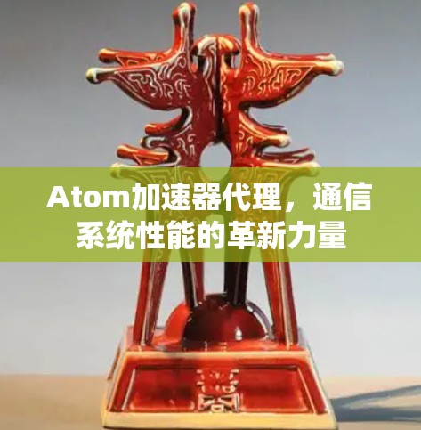 Atom加速器代理,通信系统性能的革新力量 Atom加速器代理,通信系统性能的革新力量