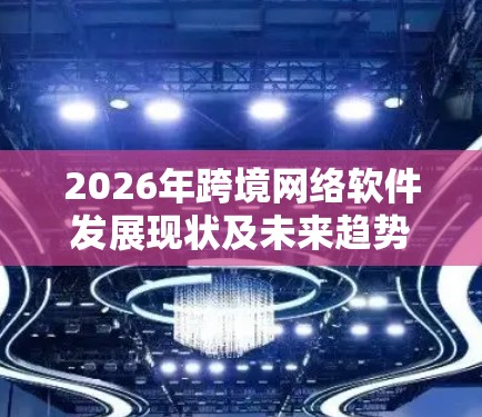 2026年跨境网络软件发展现状及未来趋势 2026年跨境网络软件发展现状及未来趋势