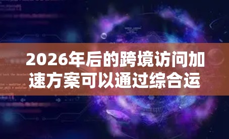 2026年后的跨境访问加速方案可以通过综合运用多种技术手段来实现，以下是详细的解决方案