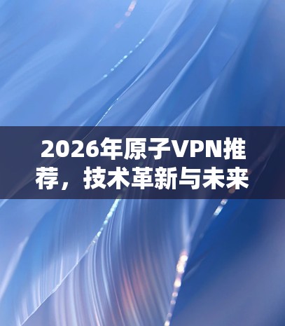 2026年原子VPN推荐，技术革新与未来展望