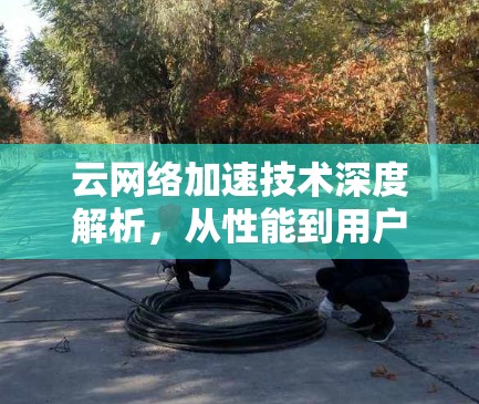 云网络加速技术深度解析，从性能到用户体验的全面提升