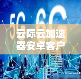 云际云加速器安卓客户端，提升数据传输效率的利器