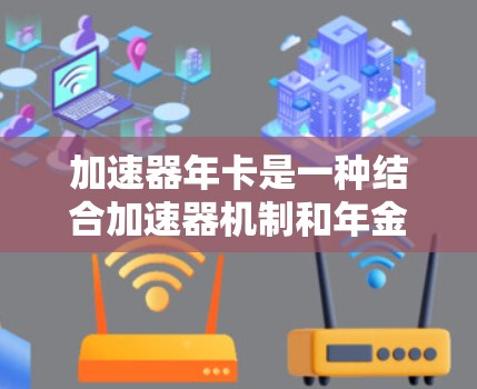 加速器年卡是一种结合加速器机制和年金收益的金融产品，旨在通过快速增值资金并提供稳定的年金收益。以下是对加速器年卡的详细解释