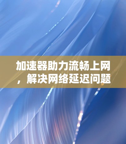 加速器助力流畅上网，解决网络延迟问题的高效方案