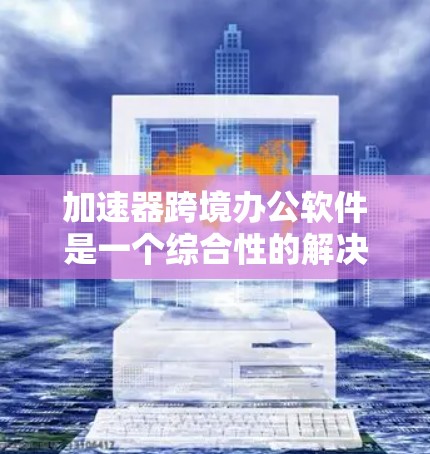 加速器跨境办公软件是一个综合性的解决方案，旨在帮助企业高效地进行跨国业务运作。以下是对该软件的详细分析和选择建议