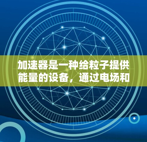 加速器是一种给粒子提供能量的设备，通过电场和磁场的结合作用，使粒子获得高速度或高能量。以下是加速器技术的介绍