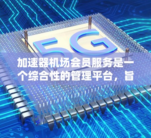 加速器机场会员服务是一个综合性的管理平台，旨在为用户提供高效、灵活的加速器管理体验。以下是对该服务的详细分析和总结