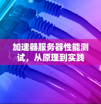 加速器服务器性能测试,从原理到实践 加速器服务器性能测试,从原理到实践