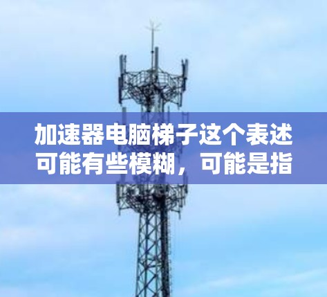 加速器电脑梯子这个表述可能有些模糊，可能是指一些用于加速电脑性能的硬件或软件工具。以下是一些可能的解释和相关信息