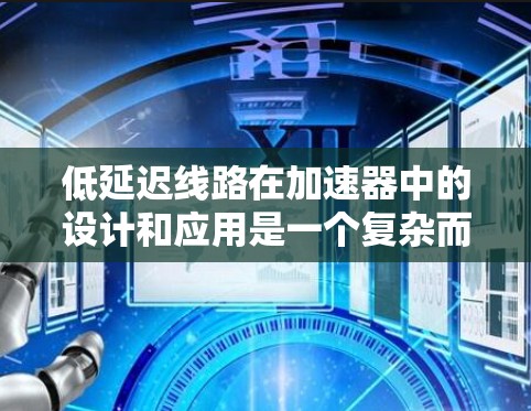 低延迟线路在加速器中的设计和应用是一个复杂而重要的任务，直接影响加速器的性能和效率。以下是对这一问题的详细总结