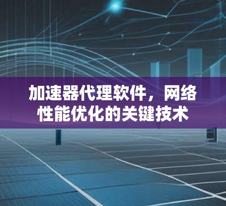 加速器代理软件，网络性能优化的关键技术