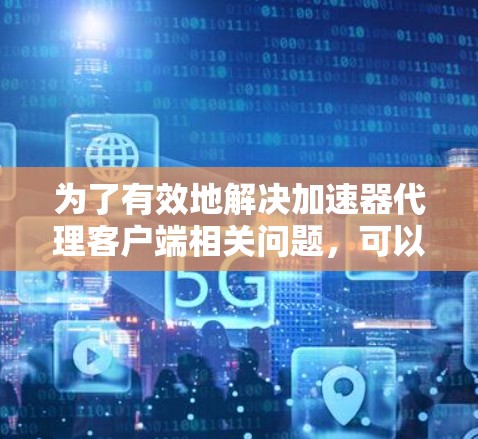 为了有效地解决加速器代理客户端相关问题，可以按照以下步骤进行