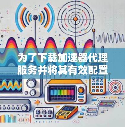 为了下载加速器代理服务并将其有效配置和应用，请按照以下步骤操作