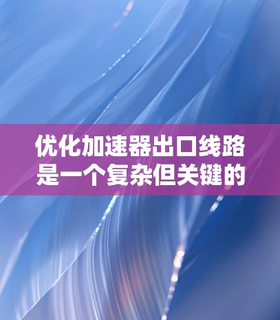 优化加速器出口线路是一个复杂但关键的工程任务，涉及多个方面的考虑和现代技术的应用。以下是对优化过程的总结和建议