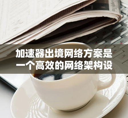 加速器出境网络方案是一个高效的网络架构设计，旨在通过加速器技术优化数据在内部网络和外部网络之间的传输性能。以下是对该方案的详细分析和总结