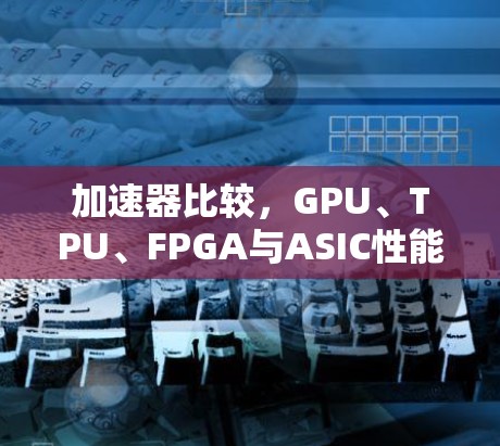 加速器比较,GPU、TPU、FPGA与ASIC性能评析 加速器比较,GPU、TPU、FPGA与ASIC性能评析