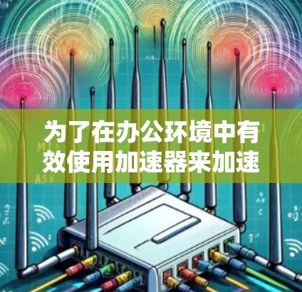 为了在办公环境中有效使用加速器来加速网络性能，可以按照以下步骤进行