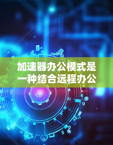 加速器办公模式是一种结合远程办公和办公室办公优势的混合办公方式，旨在提升效率和灵活性。以下是对该模式的详细分析和总结