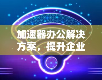 加速器办公解决方案,提升企业网络性能的秘密武器 加速器办公解决方案,提升企业网络性能的秘密武器
