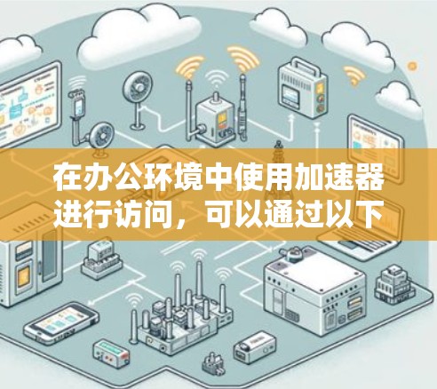 在办公环境中使用加速器进行访问，可以通过以下几种方式实现