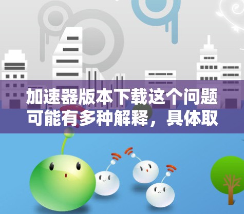 加速器版本下载这个问题可能有多种解释，具体取决于你指的是什么类型的加速器。以下是一些可能的解释和相关信息