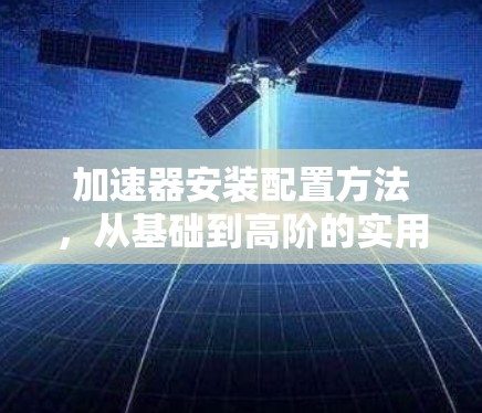 加速器安装配置方法,从基础到高阶的实用指南 加速器安装配置方法,从基础到高阶的实用指南