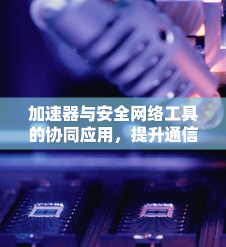 加速器与安全网络工具的协同应用，提升通信网络性能与安全性