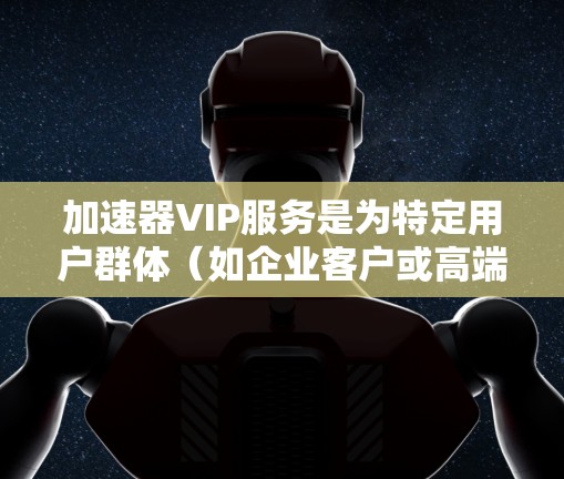 加速器VIP服务是为特定用户群体（如企业客户或高端个人用户）提供高性能计算和硬件加速的高级服务。以下是对该服务的详细分析